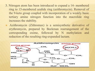 3. Nitrogen atom has been introduced to expand a 14- membered
ring to 15-membered azalide ring (azithromycin). Removal of
the 9-keto group coupled with incorporation of a weakly basic
tertiary amine nitrogen function into the macrolide ring
increases the stability.
 Azithromycin (Zithromax) is a semisynthetic derivative of
erythromycin, prepared by Beckman rearrangement of the
corresponding oxime, followed by N methylation and
reduction of the resulting ring-expanded lactam.
azithromycin
 
