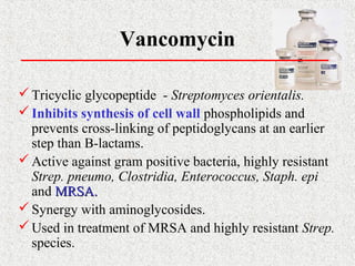 Vancomycin
Tricyclic glycopeptide - Streptomyces orientalis.
Inhibits synthesis of cell wall phospholipids and
prevents cross-linking of peptidoglycans at an earlier
step than B-lactams.
Active against gram positive bacteria, highly resistant
Strep. pneumo, Clostridia, Enterococcus, Staph. epi
and MRSA.MRSA.
Synergy with aminoglycosides.
Used in treatment of MRSA and highly resistant Strep.
species.
 