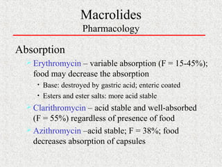 Macrolides
Pharmacology
Absorption
 Erythromycin – variable absorption (F = 15-45%);
food may decrease the absorption
• Base: destroyed by gastric acid; enteric coated
• Esters and ester salts: more acid stable
 Clarithromycin – acid stable and well-absorbed
(F = 55%) regardless of presence of food
 Azithromycin –acid stable; F = 38%; food
decreases absorption of capsules
 