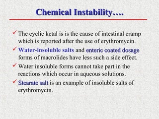 Chemical Instability….Chemical Instability….
The cyclic ketal is is the cause of intestinal cramp
which is reported after the use of erythromycin.
Water-insoluble salts and enteric coated dosageenteric coated dosage
forms of macrolides have less such a side effect.
Water insoluble forms cannot take part in the
reactions which occur in aqueous solutions.
 Stearate saltStearate salt is an example of insoluble salts of
erythromycin.
 