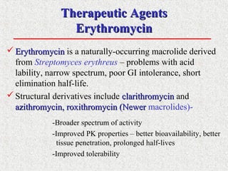 Therapeutic AgentsTherapeutic Agents
ErythromycinErythromycin
 ErythromycinErythromycin is a naturally-occurring macrolide derived
from Streptomyces erythreus – problems with acid
lability, narrow spectrum, poor GI intolerance, short
elimination half-life.
Structural derivatives include clarithromycinclarithromycin and
azithromycin, roxithromycin (Newerazithromycin, roxithromycin (Newer macrolides)-
-Broader spectrum of activity
-Improved PK properties – better bioavailability, better
tissue penetration, prolonged half-lives
-Improved tolerability
 