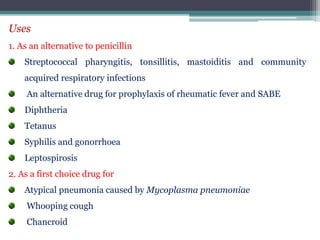 Uses
1. As an alternative to penicillin
Streptococcal pharyngitis, tonsillitis, mastoiditis and community
acquired respiratory infections
An alternative drug for prophylaxis of rheumatic fever and SABE
Diphtheria
Tetanus
Syphilis and gonorrhoea
Leptospirosis
2. As a first choice drug for
Atypical pneumonia caused by Mycoplasma pneumoniae
Whooping cough
Chancroid
 