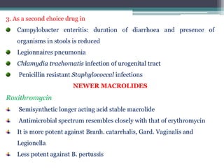 3. As a second choice drug in
Campylobacter enteritis: duration of diarrhoea and presence of
organisms in stools is reduced
Legionnaires pneumonia
Chlamydia trachomatis infection of urogenital tract
Penicillin resistant Staphylococcal infections
NEWER MACROLIDES
Roxithromycin
Semisynthetic longer acting acid stable macrolide
Antimicrobial spectrum resembles closely with that of erythromycin
It is more potent against Branh. catarrhalis, Gard. Vaginalis and
Legionella
Less potent against B. pertussis
 