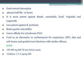 Good enteral absorption
plasma half life- 12 hours
It is more potent against Branh. catarrhalis, Gard. Vaginalis and
Legionella
Less potent against B. pertussis
Better gastric tolerability
Lower affinity for cytochrome P450
Used as an alternative to erythromycin for respiratory, ENT, skin and
soft tissues and genital tract infections with similar efficacy.
DOSE
150-300 mg BD 30 min before meals
Children: 2.5-5 mg/kg BD
 