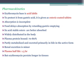 Pharmacokinetics
Erythromycin base is acid labile
To protect it from gastric acid, it is given as enteric coated tablets
Absorption is incomplete
Food delays absorption by retarding gastric emptying
Its acid stable esters are better absorbed
Widely distributed in the body
Plasma protein bound: 70-80%
Partly metabolized and excreted primarily in bile in the active form
Renal excretion is minor
Plasma half life: 1.5 hr
But erythromycin persists longer in tissues
 
