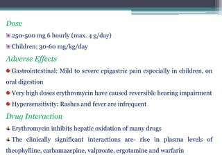 Dose
250-500 mg 6 hourly (max. 4 g/day)
Children: 30-60 mg/kg/day
Adverse Effects
Gastrointestinal: Mild to severe epigastric pain especially in children, on
oral digestion
Very high doses erythromycin have caused reversible hearing impairment
Hypersensitivity: Rashes and fever are infrequent
Drug Interaction
Erythromycin inhibits hepatic oxidation of many drugs
The clinically significant interactions are- rise in plasma levels of
theophylline, carbamazepine, valproate, ergotamine and warfarin
 