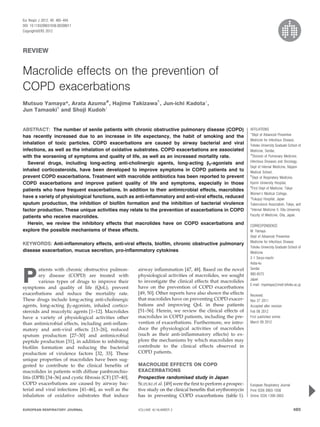 REVIEW
Macrolide effects on the prevention of
COPD exacerbations
Mutsuo Yamaya*, Arata Azuma#
, Hajime Takizawa"
, Jun-ichi Kadota+
,
Jun Tamaoki1
and Shoji Kudohe
ABSTRACT: The number of senile patients with chronic obstructive pulmonary disease (COPD)
has recently increased due to an increase in life expectancy, the habit of smoking and the
inhalation of toxic particles. COPD exacerbations are caused by airway bacterial and viral
infections, as well as the inhalation of oxidative substrates. COPD exacerbations are associated
with the worsening of symptoms and quality of life, as well as an increased mortality rate.
Several drugs, including long-acting anti-cholinergic agents, long-acting b2-agonists and
inhaled corticosteroids, have been developed to improve symptoms in COPD patients and to
prevent COPD exacerbations. Treatment with macrolide antibiotics has been reported to prevent
COPD exacerbations and improve patient quality of life and symptoms, especially in those
patients who have frequent exacerbations. In addition to their antimicrobial effects, macrolides
have a variety of physiological functions, such as anti-inflammatory and anti-viral effects, reduced
sputum production, the inhibition of biofilm formation and the inhibition of bacterial virulence
factor production. These unique activities may relate to the prevention of exacerbations in COPD
patients who receive macrolides.
Herein, we review the inhibitory effects that macrolides have on COPD exacerbations and
explore the possible mechanisms of these effects.
KEYWORDS: Anti-inflammatory effects, anti-viral effects, biofilm, chronic obstructive pulmonary
disease exacerbation, mucus secretion, pro-inflammatory cytokines
P
atients with chronic obstructive pulmon-
ary disease (COPD) are treated with
various types of drugs to improve their
symptoms and quality of life (QoL), prevent
exacerbations and reduce the mortality rate.
These drugs include long-acting anti-cholinergic
agents, long-acting b2-agonists, inhaled cortico-
steroids and mucolytic agents [1–12]. Macrolides
have a variety of physiological activities other
than antimicrobial effects, including anti-inflam-
matory and anti-viral effects [13–26], reduced
sputum production [27–30] and antimicrobial
peptide production [31], in addition to inhibiting
biofilm formation and reducing the bacterial
production of virulence factors [32, 33]. These
unique properties of macrolides have been sug-
gested to contribute to the clinical benefits of
macrolides in patients with diffuse panbronchio-
litis (DPB) [34–36] and cystic fibrosis (CF) [37–40].
COPD exacerbations are caused by airway bac-
terial and viral infections [41–46], as well as the
inhalation of oxidative substrates that induce
airway inflammation [47, 48]. Based on the novel
physiological activities of macrolides, we sought
to investigate the clinical effects that macrolides
have on the prevention of COPD exacerbations
[49, 50]. Other reports have also shown the effects
that macrolides have on preventing COPD exacer-
bations and improving QoL in these patients
[51–56]. Herein, we review the clinical effects of
macrolides in COPD patients, including the pre-
vention of exacerbations. Furthermore, we intro-
duce the physiological activities of macrolides
(such as their anti-inflammatory effects) to ex-
plore the mechanisms by which macrolides may
contribute to the clinical effects observed in
COPD patients.
MACROLIDE EFFECTS ON COPD
EXACERBATIONS
Prospective randomised study in Japan
SUZUKI et al. [49] were the first to perform a prospec-
tive study on the clinical benefits that erythromycin
has in preventing COPD exacerbations (table 1).
AFFILIATIONS
*Dept of Advanced Preventive
Medicine for Infectious Disease,
Tohoku University Graduate School of
Medicine, Sendai,
#
Division of Pulmonary Medicine,
Infectious Diseases and Oncology,
Dept of Internal Medicine, Nippon
Medical School,
"
Dept of Respiratory Medicine,
Kyorin University Hospital,
1
First Dept of Medicine, Tokyo
Women’s Medical College,
e
Fukujuji Hospital, Japan
Tuberculosis Association, Tokyo, and
+
Internal Medicine II, Oita University
Faculty of Medicine, Oita, Japan.
CORRESPONDENCE
M. Yamaya
Dept of Advanced Preventive
Medicine for Infectious Disease
Tohoku University Graduate School of
Medicine
2-1 Seryo-machi
Aoba-ku
Sendai
980-8575
Japan
E-mail: myamaya@med.tohoku.ac.jp
Received:
Nov 27 2011
Accepted after revision:
Feb 08 2012
First published online:
March 09 2012
European Respiratory Journal
Print ISSN 0903-1936
Online ISSN 1399-3003
EUROPEAN RESPIRATORY JOURNAL VOLUME 40 NUMBER 2 485
Eur Respir J 2012; 40: 485–494
DOI: 10.1183/09031936.00208011
CopyrightßERS 2012
c
 