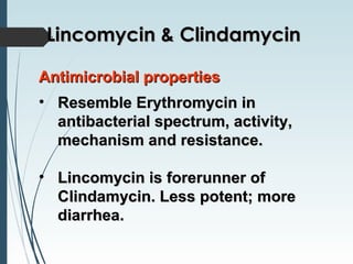 Antimicrobial propertiesAntimicrobial properties
• Resemble Erythromycin inResemble Erythromycin in
antibacterial spectrum, activity,antibacterial spectrum, activity,
mechanism and resistance.mechanism and resistance.
• Lincomycin is forerunner ofLincomycin is forerunner of
Clindamycin. Less potent; moreClindamycin. Less potent; more
diarrhea.diarrhea.
Lincomycin & ClindamycinLincomycin & Clindamycin
 