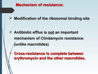 Mechanism of resistance:Mechanism of resistance:
 Modification of the ribosomal binding siteModification of the ribosomal binding site
 Antibiotic efflux isAntibiotic efflux is notnot an importantan important
mechanism of Clindamycin resistance.mechanism of Clindamycin resistance.
(unlike macrolides)(unlike macrolides)
 Cross-resistance is complete betweenCross-resistance is complete between
erythromycin and the other macrolides.erythromycin and the other macrolides.
 