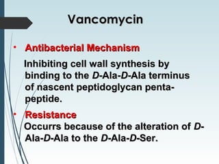 • Antibacterial MechanismAntibacterial Mechanism
Inhibiting cell wall synthesis byInhibiting cell wall synthesis by
binding to thebinding to the DD-Ala--Ala-DD-Ala terminus-Ala terminus
of nascent peptidoglycan penta-of nascent peptidoglycan penta-
peptide.peptide.
• ResistanceResistance
Occurrs because of the alteration ofOccurrs because of the alteration of DD--
Ala-Ala-DD-Ala to the-Ala to the DD-Ala--Ala-DD-Ser.-Ser.
VancomycinVancomycin
 