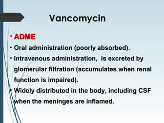 • ADMEADME
• Oral administration (poorly absorbed).Oral administration (poorly absorbed).
• Intravenous administration, is excreted byIntravenous administration, is excreted by
glomerular filtration (accumulates when renalglomerular filtration (accumulates when renal
function is impaired).function is impaired).
• Widely distributed in the body, including CSFWidely distributed in the body, including CSF
when the meninges are inflamed.when the meninges are inflamed.
VancomycinVancomycin
 