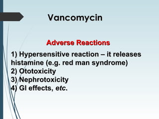Adverse ReactionsAdverse Reactions
1) Hypersensitive reaction – it releases1) Hypersensitive reaction – it releases
histamine (e.g. red man syndrome)histamine (e.g. red man syndrome)
2) Ototoxicity2) Ototoxicity
3) Nephrotoxicity3) Nephrotoxicity
4) G4) Gl effects,l effects, etcetc..
VancomycinVancomycin
 