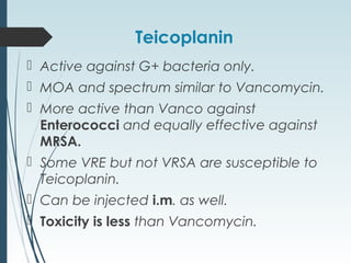 Teicoplanin
 Active against G+ bacteria only.
 MOA and spectrum similar to Vancomycin.
 More active than Vanco against
Enterococci and equally effective against
MRSA.
 Some VRE but not VRSA are susceptible to
Teicoplanin.
 Can be injected i.m. as well.
 Toxicity is less than Vancomycin.
 