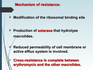 Mechanism of resistance:Mechanism of resistance:
 Modification of the ribosomal binding siteModification of the ribosomal binding site
 Production ofProduction of esteraseesterase that hydrolyzethat hydrolyze
macrolides.macrolides.
 Reduced permeability of cell membrane orReduced permeability of cell membrane or
active effluxactive efflux system is involved.system is involved.
 Cross-resistance is complete betweenCross-resistance is complete between
erythromycin and the other macrolides.erythromycin and the other macrolides.
 