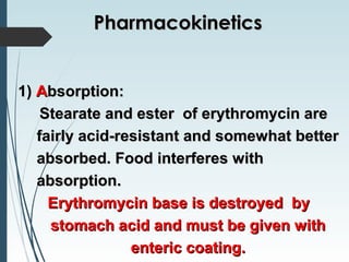 1)1) AAbsorption:bsorption:
Stearate and ester of erythromycin areStearate and ester of erythromycin are
fairly acid-resistant and somewhat betterfairly acid-resistant and somewhat better
absorbed. Food interferes withabsorbed. Food interferes with
absorption.absorption.
Erythromycin base is destroyed byErythromycin base is destroyed by
stomach acid and must be given withstomach acid and must be given with
enteric coating.enteric coating.
PharmacokineticsPharmacokinetics
 