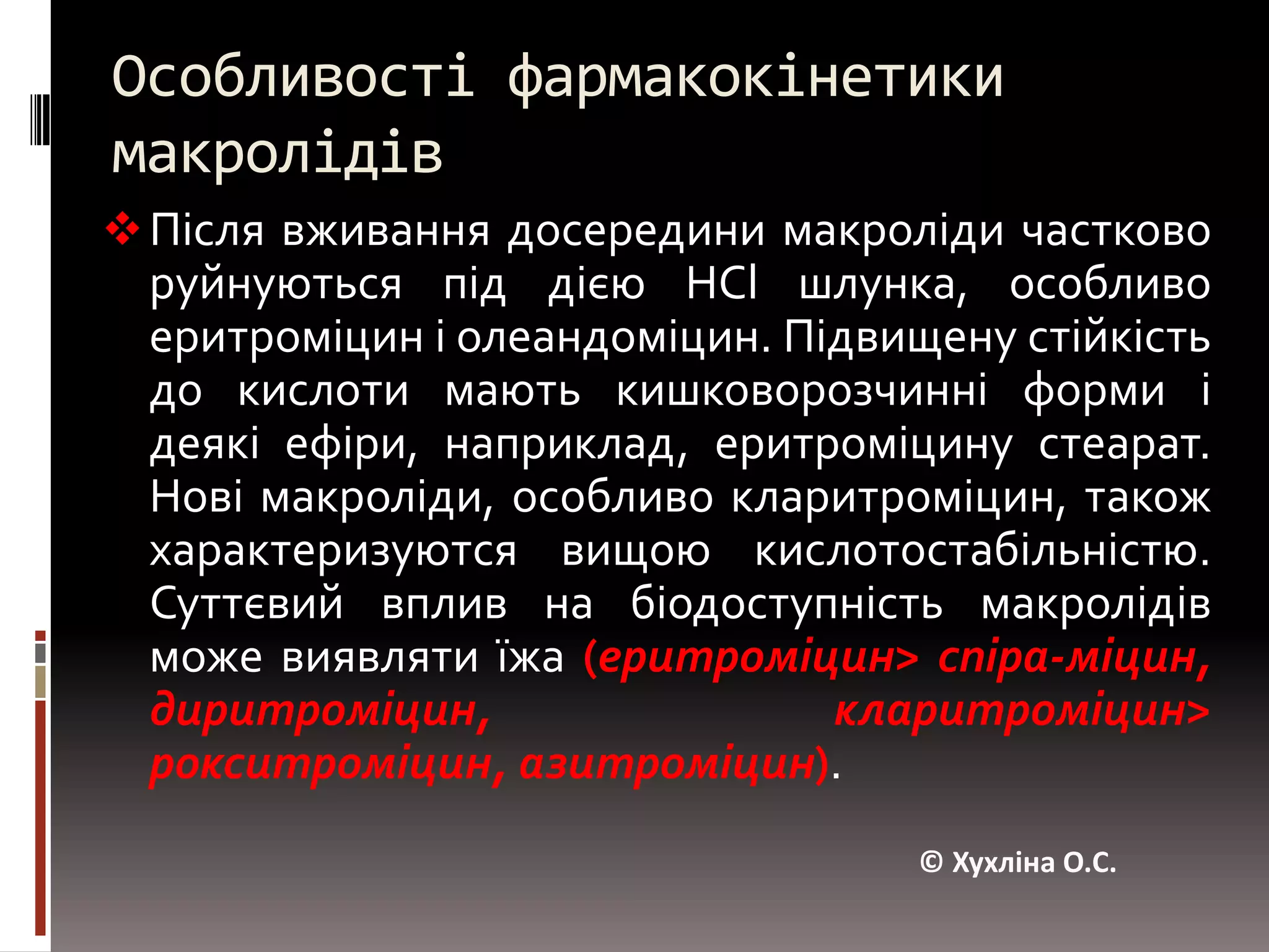 Особливості фармакокінетики макролідівПісля вживання досередини макролідичастково руйнуються під дією НСl шлунка, особливо еритроміцин і олеандоміцин. Підвищену стійкість до кислоти мають кишковорозчинніформи і деякі ефіри, наприклад, еритроміцину стеарат. Нові макроліди, особливо кларитроміцин, також характеризуютсявищою кислотостабільністю. Суттєвий вплив на біодоступність макролідів може виявляти їжа(еритроміцин> спіра-міцин, диритроміцин, кларитроміцин> рокситроміцин, азитроміцин).© Хухліна О.С.