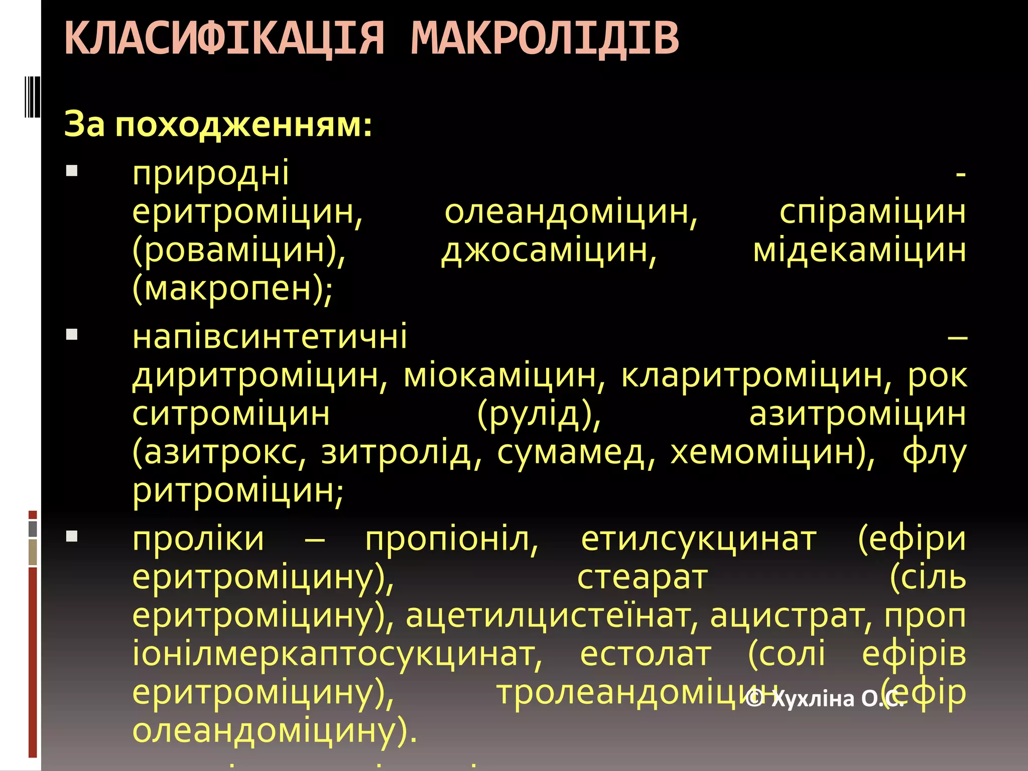 КЛАСИФІКАЦІЯ МАКРОЛІДІВЗа походженням:природні - еритроміцин, олеандоміцин, спіраміцин (роваміцин), джосаміцин, мідекаміцин (макропен);напівсинтетичні – диритроміцин, міокаміцин, кларитроміцин, рокситроміцин (рулід), азитроміцин (азитрокс, зитролід, сумамед, хемоміцин), флуритроміцин;проліки – пропіоніл, етилсукцинат (ефіри еритроміцину), стеарат (сіль еритроміцину), ацетилцистеїнат, ацистрат, пропіонілмеркаптосукцинат, естолат(солі ефірів еритроміцину), тролеандоміцин(ефір олеандоміцину).кетоліди – телітроміцин.© Хухліна О.С.