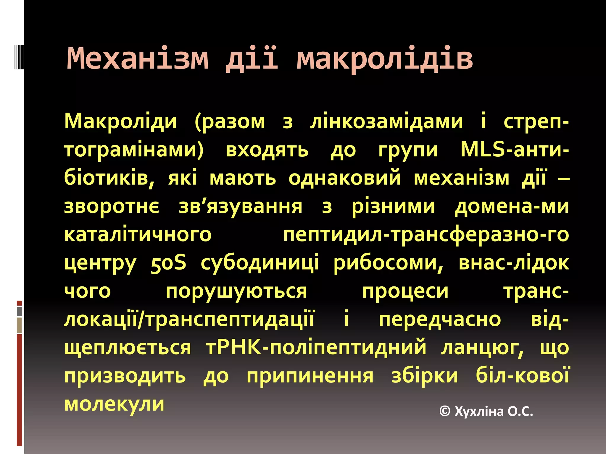 Механізм дії макролідівМакроліди (разом з лінкозамідами і стреп-тограмінами) входять до групи MLS-анти-біотиків, які мають однаковий механізм дії – зворотнєзв’язування з різними домена-ми каталітичного пептидил-трансферазно-го центру 50S субодиниці рибосоми, внас-лідок чого порушуються процеси транс-локації/транспептидації і передчасно від-щеплюєтьсятРНК-поліпептидний ланцюг, що призводить до припинення збірки біл-кової молекули© Хухліна О.С.