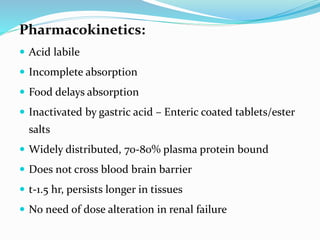 Pharmacokinetics:
 Acid labile
 Incomplete absorption
 Food delays absorption
 Inactivated by gastric acid – Enteric coated tablets/ester
salts
 Widely distributed, 70-80% plasma protein bound
 Does not cross blood brain barrier
 t-1.5 hr, persists longer in tissues
 No need of dose alteration in renal failure
 