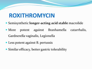 ROXITHROMYCIN
 Semisynthetic longer-acting acid stable macrolide
 More potent against Branhamella catarrhalis,
Gardnerella vaginalis, Legionella
 Less potent against B. pertussis
 Similar efficacy, better gastric tolerability
 