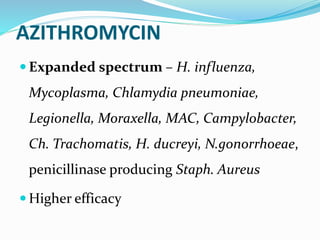 AZITHROMYCIN
 Expanded spectrum – H. influenza,
Mycoplasma, Chlamydia pneumoniae,
Legionella, Moraxella, MAC, Campylobacter,
Ch. Trachomatis, H. ducreyi, N.gonorrhoeae,
penicillinase producing Staph. Aureus
 Higher efficacy
 