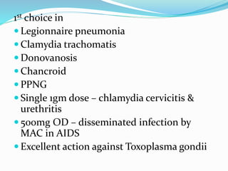 1st choice in
 Legionnaire pneumonia
 Clamydia trachomatis
 Donovanosis
 Chancroid
 PPNG
 Single 1gm dose – chlamydia cervicitis &
urethritis
 500mg OD – disseminated infection by
MAC in AIDS
 Excellent action against Toxoplasma gondii
 
