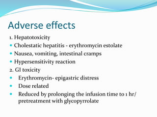Adverse effects
1. Hepatotoxicity
 Cholestatic hepatitis - erythromycin estolate
 Nausea, vomiting, intestinal cramps
 Hypersensitivity reaction
2. GI toxicity
 Erythromycin- epigastric distress
 Dose related
 Reduced by prolonging the infusion time to 1 hr/
pretreatment with glycopyrrolate
 