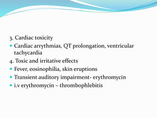 3. Cardiac toxicity
 Cardiac arrythmias, QT prolongation, ventricular
tachycardia
4. Toxic and irritative effects
 Fever, eosinophilia, skin eruptions
 Transient auditory impairment- erythromycin
 i.v erythromycin – thrombophlebitis
 