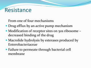 Resistance
From one of four mechanisms
 Drug efflux by an active pump mechanism
 Modification of receptor sites on 50s ribosome –
decreased binding of the drug
 Macrolide hydrolysis by esterases produced by
Enterobacteriaceae
 Failure to permeate through bacterial cell
membrane
 