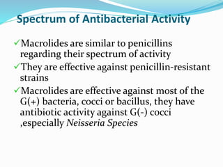 Spectrum of Antibacterial Activity
Macrolides are similar to penicillins
regarding their spectrum of activity
They are effective against penicillin-resistant
strains
Macrolides are effective against most of the
G(+) bacteria, cocci or bacillus, they have
antibiotic activity against G(-) cocci
,especially Neisseria Species
 