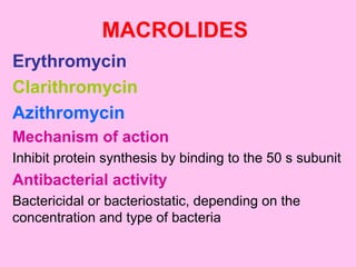 MACROLIDES
Erythromycin
Clarithromycin
Azithromycin
Mechanism of action
Inhibit protein synthesis by binding to the 50 s subunit
Antibacterial activity
Bactericidal or bacteriostatic, depending on the
concentration and type of bacteria
 