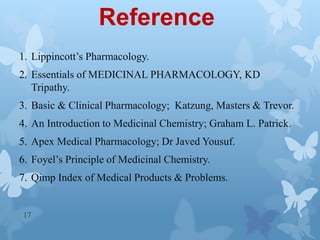 Reference
1. Lippincott’s Pharmacology.
2. Essentials of MEDICINAL PHARMACOLOGY, KD
Tripathy.
3. Basic & Clinical Pharmacology; Katzung, Masters & Trevor.
4. An Introduction to Medicinal Chemistry; Graham L. Patrick.
5. Apex Medical Pharmacology; Dr Javed Yousuf.
6. Foyel’s Principle of Medicinal Chemistry.
7. Qimp Index of Medical Products & Problems.
17
 