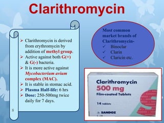 Clarithromycin
 Clarithromycin is derived
from erythromycin by
addition of methyl group.
 Active against both G(+)
& G(-) bacteria.
 It is more active against
Mycobacterium avium
complex (MAC).
 It is stable in stomac acid.
 Plasma Half-life: 6 hrs
 Dose: 250-500mg twice
daily for 7 days.
Most common
market brands of
Clarithromycin-
 Binoclar
 Clarin
 Claricin etc.
8
 