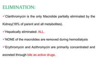 ELIMINATION:
Clarithromycin is the only Macrolide partially eliminated by the
Kidney(18% of parent and all metabolites).
Hepatically eliminated: ALL.
NONE of the macrolides are removed during hemodialysis
Erythromycin and Azithromycin are primarily concentrated and
excreted through bile as active drugs.
 