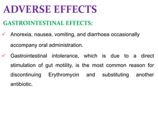 ADVERSE EFFECTS
GASTROINTESTINAL EFFECTS:
 Anorexia, nausea, vomiting, and diarrhoea occasionally
accompany oral administration.
 Gastrointestinal intolerance, which is due to a direct
stimulation of gut motility, is the most common reason for
discontinuing Erythromycin and substituting another
antibiotic.
 