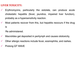 LIVER TOXICITY:
 Erythromycins, particularly the estolate, can produce acute
cholestatic hepatitis (fever, jaundice, impaired liver function),
probably as a hypersensitivity reaction.
 Most patients recover from this, but hepatitis reoccurs if the drug
is
Re administered.
 Macrolides get deposited in perilymph and causes ototoxicity.
 Other allergic reactions include fever, eosinophilia, and rashes.
 Prolong QT WAVE
 