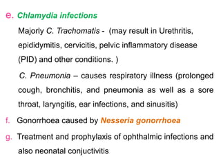 e. Chlamydia infections
Majorly C. Trachomatis - (may result in Urethritis,
epididymitis, cervicitis, pelvic inflammatory disease
(PID) and other conditions. )
C. Pneumonia – causes respiratory illness (prolonged
cough, bronchitis, and pneumonia as well as a sore
throat, laryngitis, ear infections, and sinusitis)
f. Gonorrhoea caused by Nesseria gonorrhoea
g. Treatment and prophylaxis of ophthalmic infections and
also neonatal conjuctivitis
 