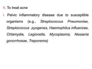 h. To treat acne
i. Pelvic inflammatory disease due to susceptible
organisms (e.g., Streptococcus Pneumoniae,
Streptococcus pyogenes, Haemophilus influenzae,
Chlamydia, Legionella, Mycoplasma, Nesseria
gonorrhoeae, Treponema)
 