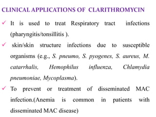 CLINICAL APPLICATIONS OF CLARITHROMYCIN
 It is used to treat Respiratory tract infections
(pharyngitis/tonsillitis ).
 skin/skin structure infections due to susceptible
organisms (e.g., S. pneumo, S. pyogenes, S. aureus, M.
catarrhalis, Hemophilus influenza, Chlamydia
pneumoniae, Mycoplasma).
 To prevent or treatment of disseminated MAC
infection.(Anemia is common in patients with
disseminated MAC disease)
 
