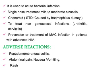 It is used to acute bacterial infection
 Single dose treatment mild to moderate sinusitis
 Chancroid ( STD; Caused by haemophilus ducreyi)
 To treat non gonococcal infections (urethritis,
cervicitis)
 Prevention or treatment of MAC infection in patients
with advanced HIV.
ADVERSE REACTIONS:
 Pseudomembranous colitis,
 Abdominal pain, Nausea /Vomiting,
 Rash
 