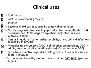 Clinical uses
• Diphtheria
• Pertussis (=whooping cough)
• Tetanus
• Bacterial diarrheas as caused by campylobacter jejuni
• Clarithromycin is also used in peptic ulcer for the eradication of H.
Pylori bacteria, MAC (atypical mycobacteria) infections and
topically in acne
• Genital infections like gonorrhea, syphilis, chancroid and infections
caused by chlamydia
• Mycoplasma pneumonia (DOC in children as tetracyclines, DOC in
adults, are contraindicated) & Legionnaire’s pneumonia (DOC)
• Penicillin alternative in penicillin allergic patients as in Respiratory
& ENT infections
(Can be remembered by names of the vaccines: DPT, BCG, Measles
& Polio)
D
P
T
B
C
G
M
P
 