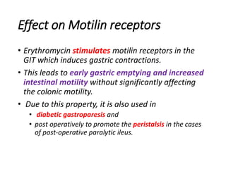 Effect on Motilin receptors
• Erythromycin stimulates motilin receptors in the
GIT which induces gastric contractions.
• This leads to early gastric emptying and increased
intestinal motility without significantly affecting
the colonic motility.
• Due to this property, it is also used in
• diabetic gastroparesis and
• post operatively to promote the peristalsis in the cases
of post-operative paralytic ileus.
 