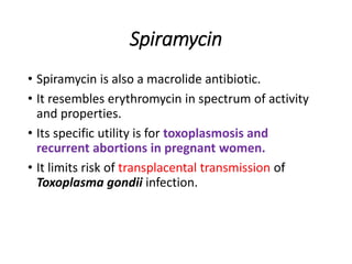 Spiramycin
• Spiramycin is also a macrolide antibiotic.
• It resembles erythromycin in spectrum of activity
and properties.
• Its specific utility is for toxoplasmosis and
recurrent abortions in pregnant women.
• It limits risk of transplacental transmission of
Toxoplasma gondii infection.
 