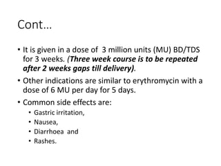 Cont…
• It is given in a dose of 3 million units (MU) BD/TDS
for 3 weeks. (Three week course is to be repeated
after 2 weeks gaps till delivery).
• Other indications are similar to erythromycin with a
dose of 6 MU per day for 5 days.
• Common side effects are:
• Gastric irritation,
• Nausea,
• Diarrhoea and
• Rashes.
 
