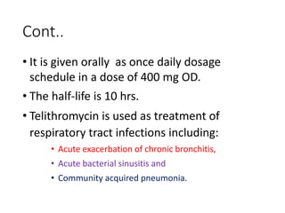 Cont..
• It is given orally as once daily dosage
schedule in a dose of 400 mg OD.
• The half-life is 10 hrs.
• Telithromycin is used as treatment of
respiratory tract infections including:
• Acute exacerbation of chronic bronchitis,
• Acute bacterial sinusitis and
• Community acquired pneumonia.
 