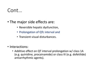 Cont…
• The major side effects are:
• Reversible hepatic dysfunction,
• Prolongation of QTc interval and
• Transient visual disturbances.
• Interactions:
• Additive effect on QT interval prolongation w/ class 1A
(e.g. quinidine, procainamide) or class III (e.g. dofetilide)
antiarrhythmic agents).
 