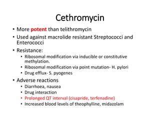 Cethromycin
• More potent than telithromycin
• Used against macrolide resistant Streptococci and
Enterococci
• Resistance:
• Ribosomal modification via inducible or constitutive
methylation.
• Ribosomal modification via point mutation- H. pylori
• Drug efflux- S. pyogenes
• Adverse reactions
• Diarrhoea, nausea
• Drug interaction
• Prolonged QT interval (cisapride, terfenadine)
• Increased blood levels of theophylline, midazolam
 