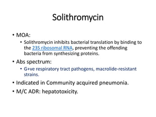 Solithromycin
• MOA:
• Solithromycin inhibits bacterial translation by binding to
the 23S ribosomal RNA, preventing the offending
bacteria from synthesizing proteins.
• Abs spectrum:
• G+ve respiratory tract pathogens, macrolide-resistant
strains.
• Indicated in Community acquired pneumonia.
• M/C ADR: hepatotoxicity.
 
