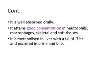 Cont..
• It is well absorbed orally.
• It attains good concentration in neutrophils,
macrophages, skeletal and soft tissues.
• It is metabolised in liver with a t½ of 3 hr
and excreted in urine and bile.
 