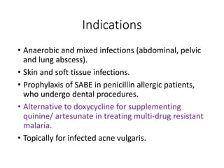 Indications
• Anaerobic and mixed infections (abdominal, pelvic
and lung abscess).
• Skin and soft tissue infections.
• Prophylaxis of SABE in penicillin allergic patients,
who undergo dental procedures.
• Alternative to doxycycline for supplementing
quinine/ artesunate in treating multi-drug resistant
malaria.
• Topically for infected acne vulgaris.
 